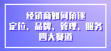 經銷商如何角逐定位、品牌、管理、服務四大賽道